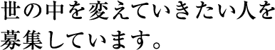 世の中を変えていきたい人を募集しています。 世の中を変えていきたい人を募集しています。