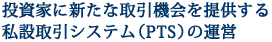 投資家に新たな取引機会を提供する私設取引システム（PTS）の運営