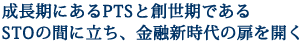 成長期にあるPTSと創世期であるSTOの間に立ち、金融新時代の扉を開く