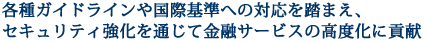 各種ガイドラインや国際基準への対応を踏まえ、セキュリティ強化を通じて金融サービスの高度化に貢献