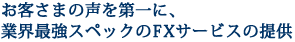 お客さまの声を第一に、業界最強スペックのFXサービスの提供