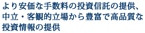 より安価な手数料の投資信託の提供、中立・客観的立場から豊富で高品質な投資情報の提供