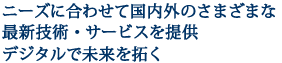 ニーズに合わせて国内外のさまざまな最新技術・サービスを提供デジタルで未来を拓く

