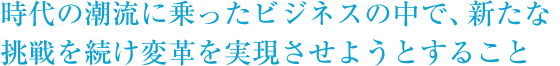 時代の潮流に乗ったビジネスの中で新たな挑戦を続け変革を実現させようとすること