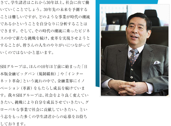 さて、学生諸君はこれから30年以上、社会に出て働いていくことでしょう。30年先の未来を予測することは難しいですが、どのような事業が時代の潮流であるかということを自分なりに分析することはできます。そして、その時代の潮流に乗ったビジネスの中で新たな挑戦を続け、変革を実現させようとすることが、皆さんの人生のやりがいにつながっていくのではないかと思います。

	SBIグループは、ほんの10年前に始まった「日本版金融ビッグバン（規制緩和）」や「インターネット革命」という流れの中、金融業界にイノベーション（革新）をもたらし成長を続けています。我々SBIグループは、社会をより良く変えていきたい、挑戦により自分を成長させていきたい、グローバルな事業で社会に貢献していきたいという志をもった多くの学生諸君の応募をお待ちしております。