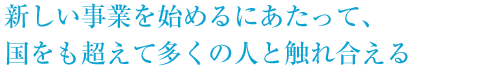 新しい事業を始めるにあたって、国をも越えて多くの人々と触れ合える