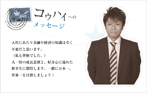 入社にあたり、金融や経済の知識は全く不要だと思います。(私も皆無でした。)人一倍の成長意欲と、好奇心に溢れた新卒生に期待します。一緒に日本一、世界一を目指しましょう!