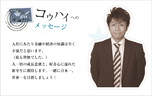 入社にあたり、金融や経済の知識は全く不要だと思います。（私も皆無でした。）人一倍の成長意欲と、好奇心に溢れた新卒生に期待します。一緒に日本一、世界一を目指しましょう！