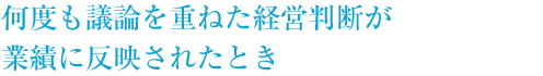 何度も議論を重ねた経営判断が業績に反映されたとき