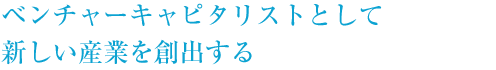 ベンチャーキャピタリストとして新しい産業を創出する