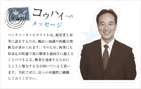 ベンチャーキャピタリストは、経営者と対等に話をするため、財務、法務、ITなどの幅広い知識や事業に対する的確な判断力が求められます。そのため、何事にも好奇心が旺盛で常に物事を前向きに捉えることのできる方、物事を達成するためにとことん努力する方が向いていると思います。当社でぜひ、自らの可能性に挑戦してみてください。