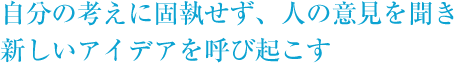 自分の考えに固執せず、人の意見を聞き新しいアイディアを呼び起こす