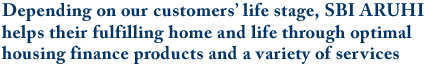 Depending on our customers’ life stage, SBI ARUHI helps their fulfilling home and life through optimal housing finance products and a variety of services