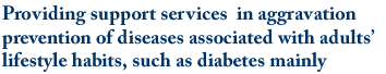 Providing support services  in aggravation prevention of diseases associated with adults’ lifestyle habits, such as diabetes mainly.